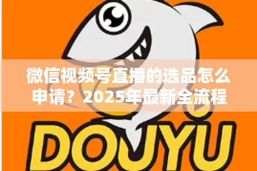 微信视频号直播的选品怎么申请?2025年最新全流程指南与实战技巧分享 微信视频号直播的选品怎么申请?2025年最新全流程指南与实战技巧分享