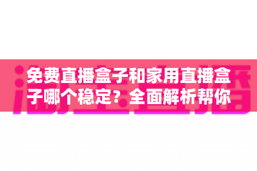免费直播盒子和家用直播盒子哪个稳定?全面解析帮你选对家庭观影设备 免费直播盒子和家用直播盒子哪个稳定?全面解析帮你选对家庭观影设备