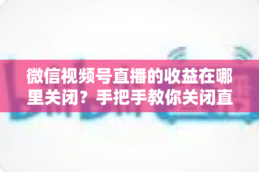 微信视频号直播的收益在哪里关闭?手把手教你关闭直播收益的完整操作指南与注意事项 微信视频号直播的收益在哪里关闭?手把手教你关闭直播收益的完整操作指南与注意事项