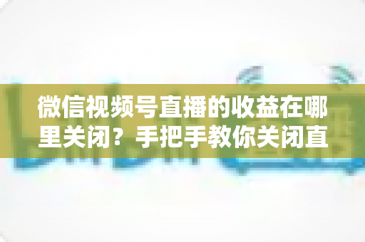 微信视频号直播的收益在哪里关闭？手把手教你关闭直播收益的完整操作指南与注意事项