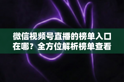 微信视频号直播的榜单入口在哪？全方位解析榜单查看路径与实用技巧