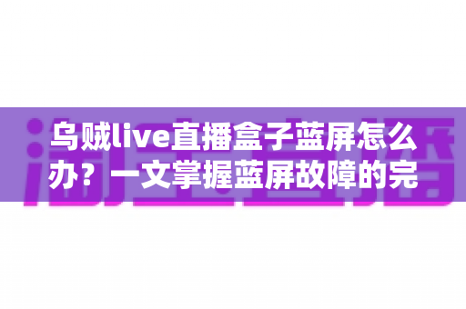 乌贼live直播盒子蓝屏怎么办?一文掌握蓝屏故障的完整解决方案与实用修复技巧 乌贼live直播盒子蓝屏怎么办?一文掌握蓝屏故障的完整解决方案与实用修复技巧