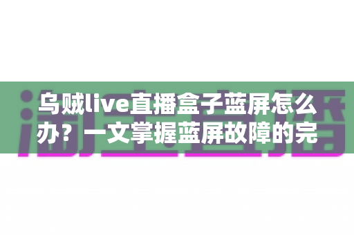 乌贼live直播盒子蓝屏怎么办？一文掌握蓝屏故障的完整解决方案与实用修复技巧