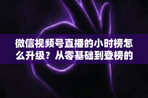 微信视频号直播的小时榜怎么升级?从零基础到登榜的完整实战攻略 微信视频号直播的小时榜怎么升级?从零基础到登榜的完整实战攻略
