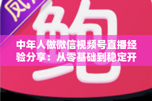 中年人做微信视频号直播经验分享：从零基础到稳定开播的实战指南