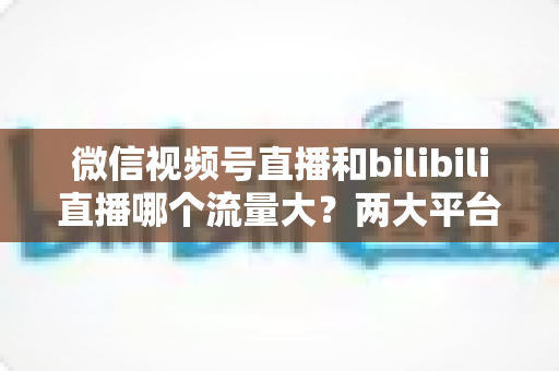 微信视频号直播和bilibili直播哪个流量大？两大平台流量差异全解析与选平台实战指南