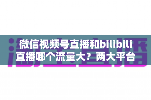 微信视频号直播和bilibili直播哪个流量大？两大平台流量差异全解析与选平台实战指南