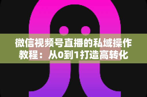 微信视频号直播的私域操作教程：从0到1打造高转化私域流量池的完整指南