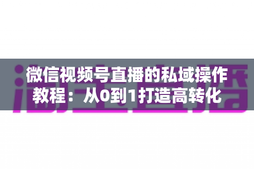 微信视频号直播的私域操作教程：从0到1打造高转化私域流量池的完整指南