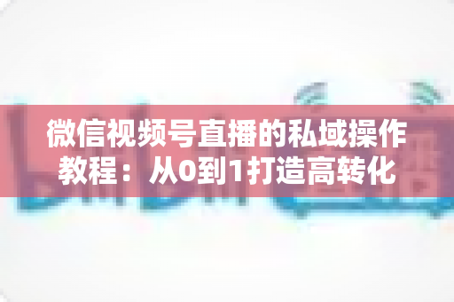 微信视频号直播的私域操作教程：从0到1打造高转化私域流量池的完整指南