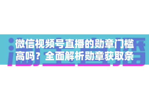 微信视频号直播的勋章门槛高吗？全面解析勋章获取条件、等级规则与快速达标攻略