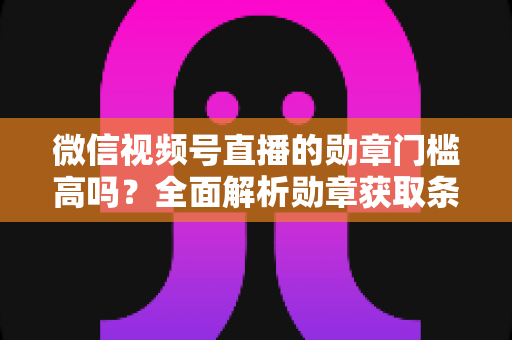 微信视频号直播的勋章门槛高吗？全面解析勋章获取条件、等级规则与快速达标攻略
