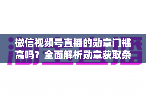 微信视频号直播的勋章门槛高吗？全面解析勋章获取条件、等级规则与快速达标攻略