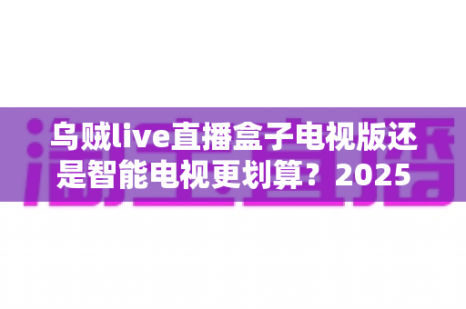 乌贼live直播盒子电视版还是智能电视更划算?2025年最全选购对比指南助你省钱不踩坑 乌贼live直播盒子电视版还是智能电视更划算?2025年最全选购对比指南助你省钱不踩坑