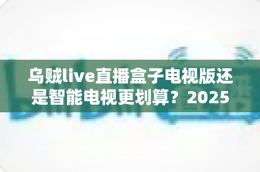 乌贼live直播盒子电视版还是智能电视更划算？2025年最全选购对比指南助你省钱不踩坑