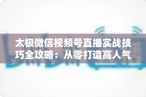 太极微信视频号直播实战技巧全攻略:从零打造高人气太极直播间的完整指南 太极微信视频号直播实战技巧全攻略:从零打造高人气太极直播间的完整指南