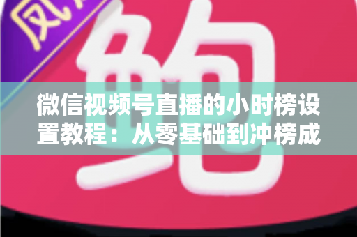 微信视频号直播的小时榜设置教程：从零基础到冲榜成功的完整实战指南