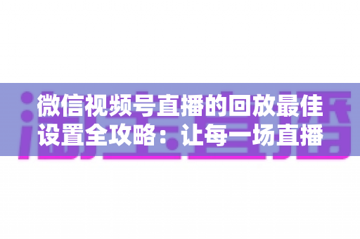 微信视频号直播的回放最佳设置全攻略：让每一场直播价值最大化的完整实操指南