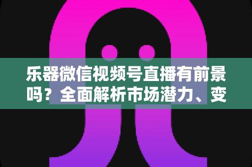 乐器微信视频号直播有前景吗？全面解析市场潜力、变现路径与运营实战指南
