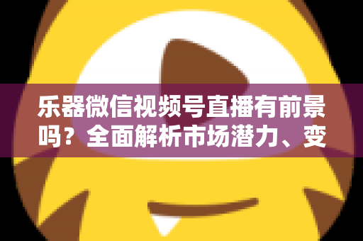 乐器微信视频号直播有前景吗？全面解析市场潜力、变现路径与运营实战指南