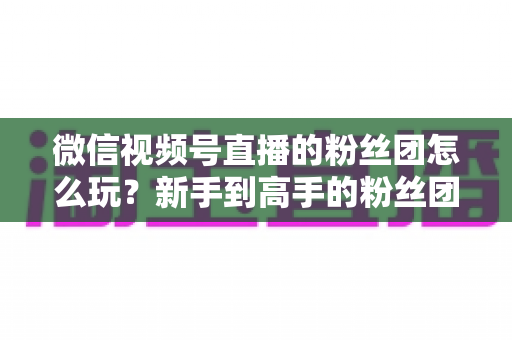 微信视频号直播的粉丝团怎么玩？新手到高手的粉丝团互动与运营全攻略