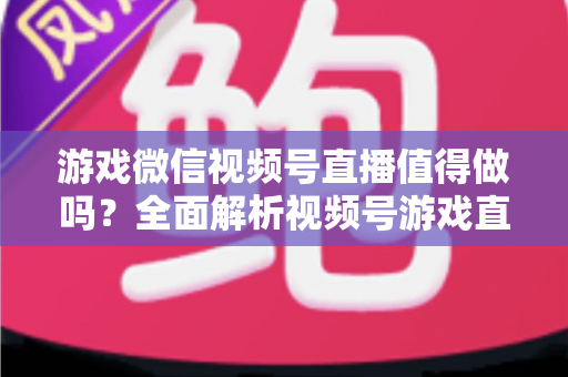 游戏微信视频号直播值得做吗？全面解析视频号游戏直播的机会、挑战与变现前景