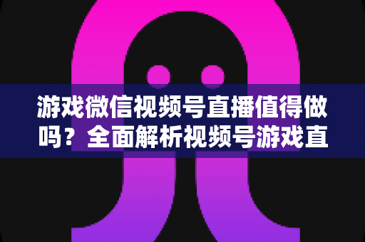 游戏微信视频号直播值得做吗？全面解析视频号游戏直播的机会、挑战与变现前景