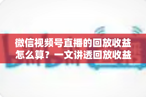 微信视频号直播的回放收益怎么算？一文讲透回放收益构成、计算规则与变现提升全攻略