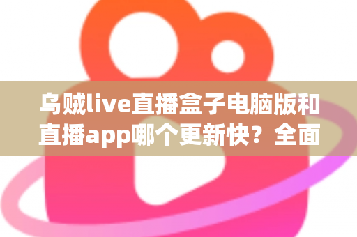 乌贼live直播盒子电脑版和直播app哪个更新快？全面对比解析助你选对版本