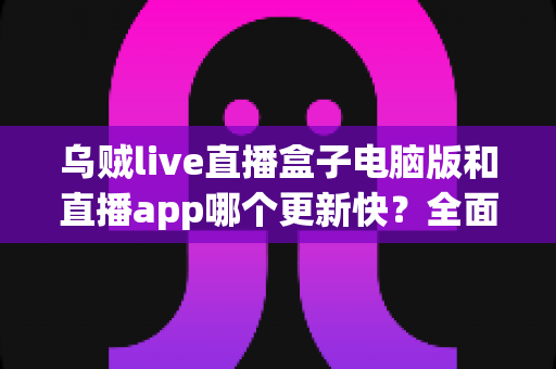 乌贼live直播盒子电脑版和直播app哪个更新快？全面对比解析助你选对版本
