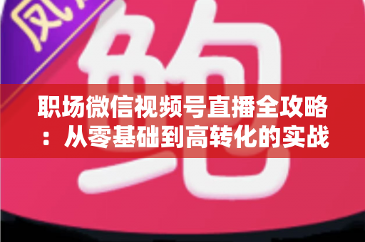 职场微信视频号直播全攻略：从零基础到高转化的实战进阶指南