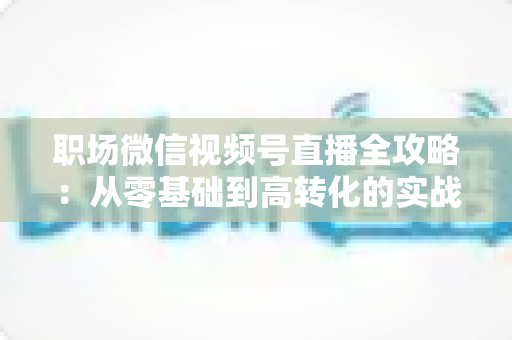 职场微信视频号直播全攻略：从零基础到高转化的实战进阶指南