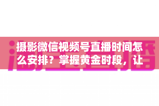 摄影微信视频号直播时间怎么安排？掌握黄金时段，让摄影直播流量翻倍的完整攻略