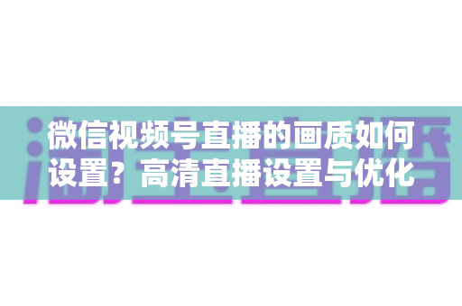 微信视频号直播的画质如何设置?高清直播设置与优化全攻略 微信视频号直播的画质如何设置?高清直播设置与优化全攻略
