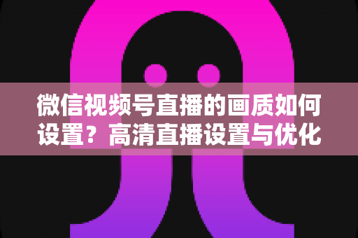 微信视频号直播的画质如何设置?高清直播设置与优化全攻略 微信视频号直播的画质如何设置?高清直播设置与优化全攻略