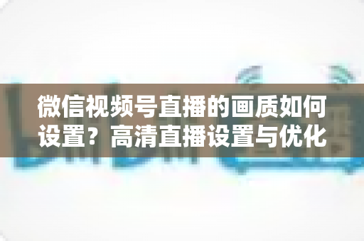 微信视频号直播的画质如何设置?高清直播设置与优化全攻略 微信视频号直播的画质如何设置?高清直播设置与优化全攻略