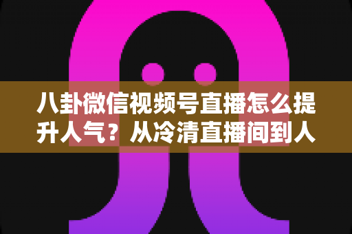 八卦微信视频号直播怎么提升人气？从冷清直播间到人气爆款的全流程实战指南