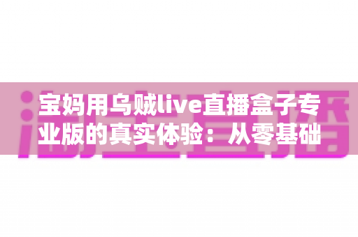宝妈用乌贼live直播盒子专业版的真实体验：从零基础小白到轻松开播的全过程分享
