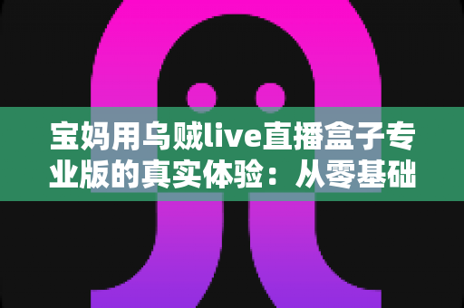 宝妈用乌贼live直播盒子专业版的真实体验：从零基础小白到轻松开播的全过程分享