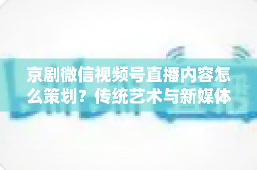 京剧微信视频号直播内容怎么策划？传统艺术与新媒体融合的实战全攻略