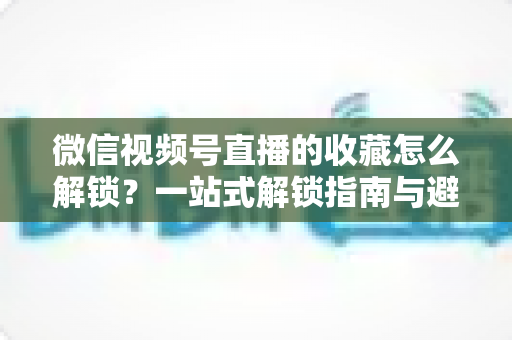 微信视频号直播的收藏怎么解锁?一站式解锁指南与避坑技巧全解析 微信视频号直播的收藏怎么解锁?一站式解锁指南与避坑技巧全解析
