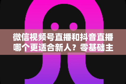 微信视频号直播和抖音直播哪个更适合新人?零基础主播平台选择深度评测与涨粉变现实战指南 微信视频号直播和抖音直播哪个更适合新人?零基础主播平台选择深度评测与涨粉变现实战指南