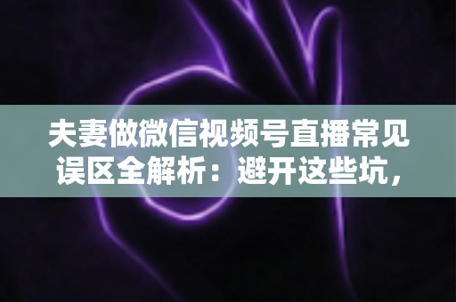 夫妻做微信视频号直播常见误区全解析：避开这些坑，小两口也能把直播做成大事业