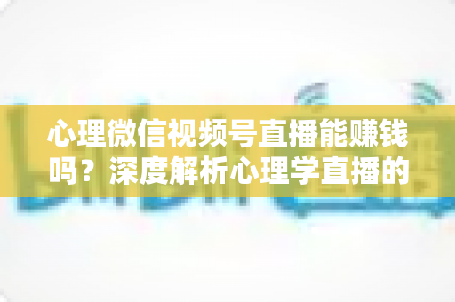 心理微信视频号直播能赚钱吗？深度解析心理学直播的变现模式、真实收入与新手起步全攻略