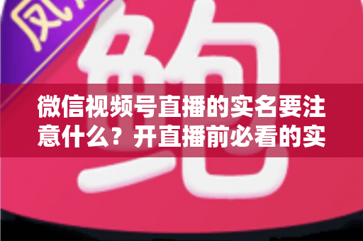 微信视频号直播的实名要注意什么？开直播前必看的实名认证全攻略
