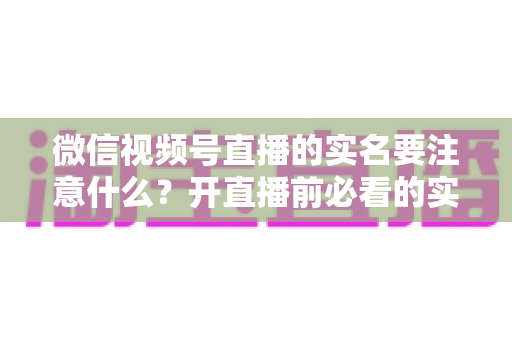 微信视频号直播的实名要注意什么？开直播前必看的实名认证全攻略