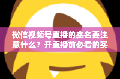 微信视频号直播的实名要注意什么？开直播前必看的实名认证全攻略