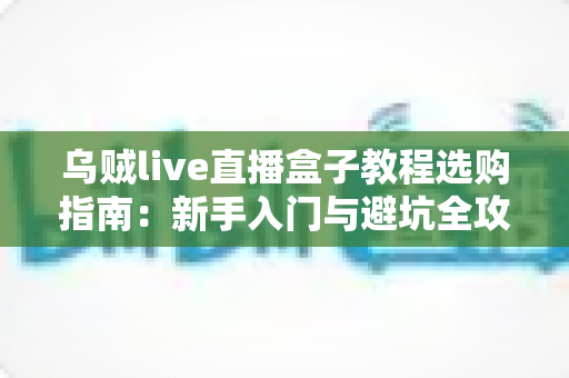 乌贼live直播盒子教程选购指南：新手入门与避坑全攻略