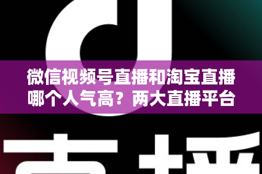 微信视频号直播和淘宝直播哪个人气高？两大直播平台人气深度对比与选平台实战指南