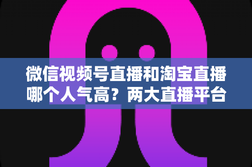 微信视频号直播和淘宝直播哪个人气高？两大直播平台人气深度对比与选平台实战指南